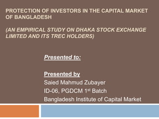 PROTECTION OF INVESTORS IN THE CAPITAL MARKET
OF BANGLADESH
(AN EMPIRICAL STUDY ON DHAKA STOCK EXCHANGE
LIMITED AND ITS TREC HOLDERS)
Presented to:
Presented by
Saied Mahmud Zubayer
ID-06, PGDCM 1st Batch
Bangladesh Institute of Capital Market
 