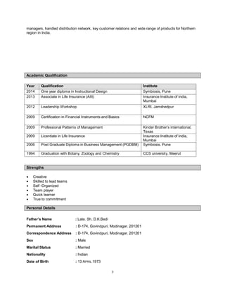 3
managers, handled distribution network, key customer relations and wide range of products for Northern
region in India.
Academic Qualification
Year Qualification Institute
2014 One year diploma in Instructional Design Symbiosis, Pune
2013 Associate in Life Insurance (AIII) Insurance Institute of India,
Mumbai
2012 Leadership Workshop XLRI, Jamshedpur
2009 Certification in Financial Instruments and Basics NCFM
2009 Professional Patterns of Management Kinder Brother’s international,
Texas
2009 Licentiate in Life Insurance Insurance Institute of India,
Mumbai
2006 Post Graduate Diploma in Business Management (PGDBM) Symbiosis, Pune
1994 Graduation with Botany, Zoology and Chemistry CCS university, Meerut
Strengths
 Creative
 Skilled to lead teams
 Self -Organized
 Team player
 Quick learner
 True to commitment
Personal Details
Father’s Name : Late. Sh. D.K.Bedi
Permanent Address : D-174, Govindpuri, Modinagar. 201201
Correspondence Address : D-174, Govindpuri, Modinagar. 201201
Sex : Male
Marital Status : Married
Nationality : Indian
Date of Birth : 13 APRIL 1973
 