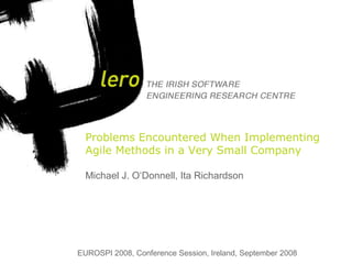 THE IRISH SOFTWARE ENGINEERING RESEARCH CENTRELERO ©2007 | Ita Richardson
1
Problems Encountered When Implementing
Agile Methods in a Very Small Company
Michael J. O‘Donnell, Ita Richardson
EUROSPI 2008, Conference Session, Ireland, September 2008
 