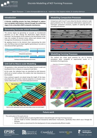 Discrete Modelling of NCF Forming Processes
Adam Thompson  adam.thompson@bristol.ac.uk Supervisor: Prof. Stephen Hallett, Dr Jonathan Belnoue
The continuation of this work aims to:
• Explore methods ability at capturing deformations induced through multi-layer forming processes
• Use the model to further understand and characterise deformation mechanisms, specifically those which occur through the
thickness
• Use this model as a benchmark for the development of more computationally efficient models
Future work
A discrete modelling process has been developed to capture
local and global deformations induced through the preforming
stage of non-crimp fabric (NCF) composite manufacture.
Introduction
Unit Cell to Macro-scale Modelling
Mesh for 3D yarn representation with one yarn surface hidden to show cross-section support
Tow Surface
Stitch Yarn
Cross Section
Support
The geometry is then extracted from the Digital Element model and
tessellated to form a feature or component scale fabric.
At this scale, the individual tows are described by shell elements
which act as contact surfaces, this enables inter tow interactions to
be simulated.
Cross sectional supports are placed along the length of the tows,
prescribed with visco-elastic material properties to simulate cross-
section deformation as a shear dominated phenomenon.
Modelling Compaction Processes
Generating Accurate Initial Geometry
The process begins by generating an accurate as manufactured
geometry of an NCF utilizing the Multi-Chain Digital Element
technique. The foundation of this method is the discretization of the
tows into multiple 1D element chains, where each element chain
homogenises the behaviour of a bundle of fibres.
By applying tension to the element chain representing the stitch
yarn, the fibrous tows are drawn together generating an accurate as
manufactured fabric geometry .
Predicted as manufactured geometry (post tension)
Comparisons with X-ray CT scans show the discrete method to make
good predictions for the compressive deformations experienced in
multi-layer compaction processes, capable of capturing both tow
spreading and waviness.
Experiment Prediction
Shearstrain
Experiment
Prediction
Modelling Forming Processes
CT Observations
Model Prediction
The method also shows good potential for use in forming
simulations when compared to experimental results of a
tetrahedron forming process.
Initial geometry representation
Planar View of Tetrahedron Forming Results
 