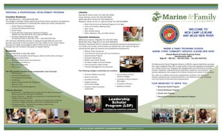 WELCOME TO
MCB CAMP LEJEUNE
AND MCAS NEW RIVER
CARE. CONNECT. MAKE A DIFFERENCE.
Libraries
Harriotte B. Smith Library Tel: 910-451-3026
Camp Johnson Library Tel: 910-450-0844
MCAS New River Library Tel: 910-449-6715
Research Library at John A. Lejeune Center Tel: 910-450-9845
• Book Clubs & Summer Reading Programs for All Ages
• Indoor and Outdoor Meeting Areas
• Story Times
• Teen Advisory Group
• DVDs, eReaders, CDs, and Video Games
Education Assistance
MCB Camp Lejeune, Bldg 825 Tel: 910-451-3091
MCAS New River, Bldg AS-212 Tel: 910-449-6623
Education Assistance Branch provides educational resources and guidance to
our military and civilian communities and assists them with determining and
achieving their goals for personal and professional development.
• Military Tuition Assistance
• Joint Services Transcripts (JST) and Corrections
• Apprenticeship Program
• Education Workshops
• Military and Civilian Testing
• On Base College/University Classes
• Online Education Opportunities
• Financial Management and Education
The following colleges/universities are available:
PERSONAL & PROFESSIONAL DEVELOPMENT PROGRAM
Transition Readiness
Tel: 910-451-3212 • 910-449-5256 (NR)
This program provides military personnel and their family members with guidance,
counseling, and assistance in exploring their options for civilian employment.
• Career Resource Management
• Employment-Ready Workshops
• Career Expos
• Family Member Employment Assistance Program
(FMEAP) Tel: 910-450-1676/78 or 910-449-4902 (NR)
• Transition Readiness Seminar (TRS)
Tel: 910-451-3781 or 910-451-3754 • 910-449-5256 (NR)
The Transition Readiness Seminar is designed to give Marines and their
families ownership of their transition from the military to the civilian sector.
Spouses are highly encouraged to attend TRS and can be enrolled
through the Unit Transition Counselor or Career Planner.
Resources
Tel: 910-450-0645 or 910-451-1056
Resources Branch provides everything you need to know when arriving or
departing Lejeune-New River.
• Welcome Aboard Briefs and Checkouts
• Information and Referral
• Relocation Assistance
• Loan Locker
The TRS process consists of two components: Core Curricula
• TRS Overview
• Individual Transition Plan
• Pre-Separation Counseling
• VA Benefits
• Reserve Opportunities and Obligations
• Marine for Life
• Personal Financial Management
Pathway Workshop
• Employment — Facilitated by the Department of Labor and educates
about successfully entering the workforce
• Career/Technical — Teaches all components of entering a two-year
college and/or trade school
• College/University Education — Teaches all components of entering
a four-year college, graduate school and/or professional school
• Entrepreneurship — Teaches the necessary skills to start
successful business ventures
MARINE & FAMILY PROGRAMS DIVISION
MARINE CORPS COMMUNITY SERVICES LEJEUNE-NEW RIVER
Russell Marine & Family Programs Center
Administrative Office
Bldg 40 • RM 121 • 910-451-9381 • Fax 910-449-9721
The Marine and Family Programs Division of MCCS, Lejeune-New River provides
four major programs that offer a wide variety of services designed to strengthen
our military community. Programs are designed first and foremost to enhance
mission readiness, individual/family readiness, resilience, and retention. We
provide assistance that supports the diverse interest and needs of all we serve.
Our vision is a military community, prepared for success in all aspects of
mission readiness with improved retention and resilience through individual,
unit, and family enrichment and empowerment.
FOUR BRANCHES TO SERVE YOU!
• Behavioral Health Program
• Family Readiness Program
• Family Care Program
• Personal & Professional Development Program
MCCSLEJEUNE-NEWRIVER.COM/MARINEFAMILY Last Updated 10.22.14
• American Military University
• Boston University
• Campbell University
• Coastal Carolina
Community College
• Southern Illinois University —
Carbondale
• The University of North
Carolina Colleges
• University of North Carolina —
Wilmington
• University of Phoenix
• Webster University
Leadership
Scholar
Program (LSP)
mccslejeune-newriver.com/edu
 