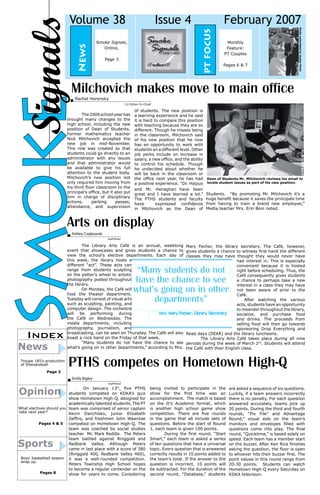 February 2007
pt focus

News

Issue 4

Smoke Signals,
Online,
Page 3

Monthly
Feature:
PT Couples
Pages 6 & 7

Photo submitted by Jaylan Pinto

Signals
Smoke

Volume 38

Milchovich makes move to main office
Rachel Horensky	

Co Editor-In-Chief

of students. The new position is
a learning experience and he said
it is hard to compare this position
with teaching because they are so
different. Though he misses being
in the classroom, Milchovich said
of his new position that he now
has an opportunity to work with
students on a different level. Other
job perks include on increase in
salary, a new office, and the ability
to control his schedule. Though
he undecided about whether he
will be back in the classroom or
the office next year, he has had
a positive experience. “Dr. Hajzus
and Mr. Henaghan have been
great and I have learned a lot.”
The PTHS students and faculty
have
expressed confidence
in Milchovich as the Dean of

Photo by Bill Berry

	
The 2006 school year has
brought many changes to the
high school, including the new
position of Dean of Students.
Former mathematics teacher
Nick Milchovich accepted the
new job in mid-November.
This role was created so that
students could go directly to an
administrator with any issues
and that administrator would
be available to give his full
attention to the student body.
Milchovich’s new position not
only required him moving from
his third floor classroom to the
principal’s office, but it also put
him in charge of disciplinary
actions,
parking
passes,
attendance, and supervision

Dean of Students Mr. Milchovich reviews his email to
locate student issues as part of his new position.

Students. “By promoting Mr. Milchovich it’s a
huge benefit because it saves the principals time
from having to train a brand new employee,”
Media teacher Mrs. Erin Boni noted.

Arts on display
Ashley Czajkowski	

Index

News

Troupe 185’s production
of Shenandoah
Page 3

Staff Writer

The Library Arts Café is an annual, weeklong Mary Fecher, the library secretary. The Café, however,
event that showcases and gives students a chance to gives students a chance to witness first hand the different
view the school’s elective departments. Each day of classes they may have thought they would never have
this week, the library hosts a
had interest in. This is especially
different “act”. These acts can
convenient because it is hosted
range from students sculpting
right before scheduling. Thus, the
on the potter’s wheel to artistic
Café consequently gives students
photography posted throughout
a chance to perhaps take a new
the library.
interest in a class they may have
On Monday, the Café will
not been aware of prior to the
host the theater department.
Café.
Tuesday will consist of visual arts
	 After watching the various
such as sculpting, painting, and
acts, students have an opportunity
computer design. The orchestra
to meander throughout the library,
Mrs. Mary Fecher, Library Secretary
will be performing during
socialize, and purchase food
the Café on Wednesday. The
and drinks. The proceeds from
media departments, including
selling food will then go towards
photography, journalism, and
sponsoring Drop Everything and
broadcasting, can be seen on Thursday. The Café will also Read days (DEAR) and the library luncheons.
boast a rock band on the Friday of that week.
The Library Arts Café takes place during all nine
	
“Many students do not have the chance to see periods during the week of March 2nd. Students will attend
what’s going on in other departments,” according to Mrs. the Café with their English class.

“Many students do not
have the chance to see
what’s going on in other
departments”

PTHS competes on Hometown High-Q
Emily Bigley	

Opinion

Staff Writer

	
On January 13th, five PTHS
students competed on KDKA’s quiz
show Hometown High-Q, designed for
academically talented students. The PT
What electives should you team was comprised of senior captain
take next year?
Kevin Danchisko, junior Elizabeth
Zeffiro, and freshmen John Wawrose
Pages 4 & 5
competed on Hometown High-Q. The
team was coached by social studies
teacher Mr. Mark Redilla. The Peters
team battled against Ringgold and
Redbank Valley. Although Peters
came in last place with a score of 380
(Ringgold 400, Redbank Valley 460),
Boys’ basketball season it was a well-rounded competition.
wrap up.
Peters Township High School hopes
to become a regular contender on the
Pages 8
show for years to come. Considering

Sports

being invited to participate in the
show for the first time was an
accomplishment. The match is based
on the It’s Academic format, which
is another high school game show
competition. There are five rounds
in the game that all include sets of
questions. Before the start of Round
1, each team is given 100 points.
During the first round, “Start
Smart,” each team is asked a series
of ten questions that have a universal
topic. Every question that is answered
correctly results in 10 points added to
the team’s total. If the answer to the
question is incorrect, 10 points will
be subtracted. For the duration of the
second round, “Database,” students

are asked a sequence of six questions.
Luckily, if a team answers incorrectly
there is no penalty. For each question
answered accurately, teams pick up
20 points. During the third and fourth
rounds, “Pix File” and Advantage
Round,” visual aids on the team’s
monitors and envelopes filled with
questions come into play. The final
round, “Quicktime,” is based solely on
speed. Each team has a member start
on the buzzer. After Ken Rice finishes
asking the question, the floor is open
to whoever hits their buzzer first. The
point values in this round range from
20-30 points. Students can watch
Hometown High-Q every Saturday on
KDKA television.

 