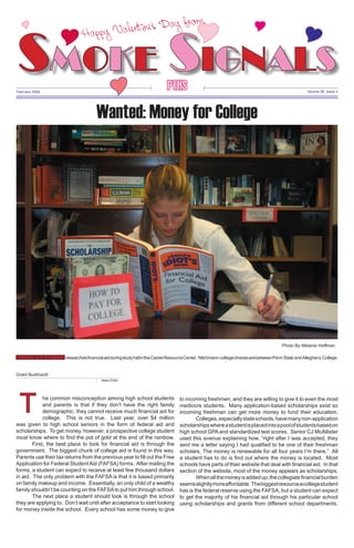 D a y fro m ,
ne’s
pp y V alent i
Ha

Y

Y

Y

Smoke Signals
Y
Y

Y

PTHS

February 2008

Volume 39, Issue 4

Wanted: Money for College

Photo By Melanie Hoffman

Senior NatALIE nITCHMANn researches financial aid during study hall in the Career Resource Center. Nitchmann college choices are between Penn State and Allegheny College.
Grant Burkhardt
News Editor

	

T

he common misconception among high school students
and parents is that if they don’t have the right family
demographic, they cannot receive much financial aid for
college. This is not true. Last year, over $4 million
was given to high school seniors in the form of federal aid and
scholarships. To get money, however, a prospective college student
must know where to find the pot of gold at the end of the rainbow.
	
First, the best place to look for financial aid is through the
government. The biggest chunk of college aid is found in this way.
Parents use their tax returns from the previous year to fill out the Free
Application for Federal Student Aid (FAFSA) forms. After mailing the
forms, a student can expect to receive at least few thousand dollars
in aid. The only problem with the FAFSA is that it is based primarily
on family makeup and income. Essentially, an only child of a wealthy
family shouldn’t be counting on the FAFSA to put him through school.
	
The next place a student should look is through the school
they are applying to. Don’t wait until after acceptance to start looking
for money inside the school. Every school has some money to give

to incoming freshmen, and they are willing to give it to even the most
mediocre students. Many application-based scholarships exist so
incoming freshman can get more money to fund their education.
Colleges, especially state schools, have many non-application
scholarships where a student is placed into a pool of students based on
high school GPA and standardized test scores. Senior CJ McAllister
used this avenue explaining how, “right after I was accepted, they
sent me a letter saying I had qualified to be one of their freshman
scholars. The money is renewable for all four years I’m there.” All
a student has to do is find out where the money is located. Most
schools have parts of their website that deal with financial aid. In that
section of the website, most of the money appears as scholarships.
	
When all the money is added up, the collegiate financial burden
seems slightly more affordable. The biggest resource a college student
has is the federal reserve using the FAFSA, but a student can expect
to get the majority of his financial aid through his particular school
using scholarships and grants from different school departments.

 