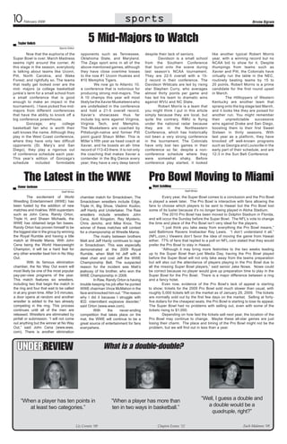 10

sports
sports

February 2009

Smoke Signals

5 Mid-Majors to Watch

Taylor Relich
Sports Editor

Now that the euphoria of the
Super Bowl is over, March Madness
seems right around the corner. At
this stage in the season, everybody
is talking about teams like Uconn,
Pitt, North Carolina, and Wake
Forest; and rightfully so. The teams
that really get looked over are the
mid- majors (a college basketball
junkie’s term for a small school from
a small conference that is good
enough to make an impact in the
tournament).  I have picked five midmajors from different conferences
that have the ability to knock off a
big conference powerhouse.
Gonzaga;
any
college
basketball fan who is worth their
salt knows the name. Although they
play in the West Coast conference,
where they have only two difficult
opponents (St. Mary’s and San
Diego), they play a rigorous out
of conference schedule each year.
This year’s edition of Gonzaga’s
schedule
included
formidable

opponents such as Tennessee,
Oklahoma State, and Maryland.
The Zags sport wins in all of the
above-mentioned games, although
they have close overtime losses
to the now #1 Uconn Huskies and
#10 Memphis Tigers.
We now go to Atlantic 10,
a conference that is notorious for
producing strong mid-majors. The
A 10 champs this year will most
likely be the Xavier Musketeers who
are undefeated in the conference
and hold a 21-5 overall record.
Xavier’s showcases thus far
include big wins against Virginia,
Virginia Tech, and Memphis.
The Musketeers are coached by
Pittsburgh-native and former Pitt
point guard Shaun Miller. This is
Miller’s fifth year as head coach at
Xavier, and he boasts an all- time
record of 113-43 there. It is not only
the coaching that makes Xavier a
contender in the Big Dance every
year; they have a very deep bench

The Latest in the WWE
Conor Jackson

despite their lack of seniors.
Davidson is a small school
from the Southern Conference
that burst onto the scene during
last season’s NCAA tournament.
They are 22-5 overall with a 152 record in their conference. The
Davidson Wildcats are led by rising
star Stephen Curry, who averages
almost thirty points per game and
has led his team to dramatic wins
against WVU and NC State.
Robert Morris is a team that
you might think I put in this article
simply because they are local, but
quite the contrary. RMU is flying
under the national radar because
they are in the Northeastern
Conference, which has historically
not been a very strong conference
in the tournament. The Colonials
have only lost two games in their
conference so far, despite a nonconference schedule where they
were somewhat shaky. Before
conference play started, it looked

Pro Bowl Moving to Miami
Matt Schilling

Staff Writer

Staff Writer

The excitement of World
Wrestling Entertainment (WWE) has
been fueled by the addition of new
matches and rivalries. With superstars
such as John Cena, Randy Orton,
Triple H, and Shawn Michaels, the
WWE has obtained large fan bases.
Randy Orton has proven himself to be
the biggest star in the group by winning
the Royal Rumble and having a title
match at Wrestle Mania. With John
Cena being the World Heavyweight
Champion, it will be a hard feat for
any other wrestler beat him in No Way
Out.
With its famous elimination
chamber, the No Way Out event will
most likely be one of the most popular
pay-per-view programs of the year.
This match features six wrestlers,
including two that begin the match in
the ring and four that wait to be called
in at any given time. After 3-5 minutes,
a door opens at random and another
wrestler is added to the two already
competing in the ring. This process
continues until all of the men are  
released. Wrestlers are eliminated by
pinfall or submission. “I will not come
out anything but the winner at No Way
Out,” said John Cena (www.wwe.
com). There is another elimination

like another typical Robert Morris
year, with a winning record but no
NCAA bid to show for it. Despite
thumpings from teams such as
Xavier and Pitt, the Colonials have
virtually run the table in the NEC,
routinely beating teams by 15 to
20 points. Robert Morris is a prime
candidate for the first round upset
in March.
The Hilltoppers of Western
Kentucky are another team that
sprang onto the big stage last March,
and it looks like they are poised for
another run. You might remember
their
unpredictable
successive
wins against Drake and San Diego,
boosting them to their first Sweet
Sixteen in thirty seasons. With
last year as a platform, they have
knocked off well-known programs
such as Georgia and Louisville in the
early part of their schedule, and are
12-3 in the Sun Belt Conference

chamber match for Smackdown. The
Smackdown wrestlers include Edge,
Triple H, Big Show, Vladmir Kozlov,
Jeff Hardy and Undertaker. The Raw
wrestlers include wrestlers John
Cena, Kofi Kingston, Rey Mysterio,
Chris Jericho, and Mike Knox. The
winner of these matches will contest
for a championship at Wrestle Mania.
The rivalry between brothers
Matt and Jeff Hardy continues to rage
in Smackdown. This was especially
demonstrated at the 2009 Royal
Rumble, when Matt hit Jeff with a
steel chair and cost Jeff the WWE
Championship Belt. The suspected
reason for the incident was Matt’s
jealousy of his brother, who won the
WWE Championship in 2008.	 	
	
In Raw, Randy Orton is having
trouble keeping his job after he punted
WWE chairman Vince McMahon in the
face and knocked him out. “The reason
why I did it because I struggle with
IED: intermittent explosive disorder,”
said Orton (www.wwe.com).
With
the
never-ending
competition that takes place on the
mat, the WWE will continue to be a
great source of entertainment for fans
everywhere.

UnderReview

Every year, the Super Bowl comes to a conclusion and the Pro Bowl
is played a week later.  The Pro Bowl is interactive with fans allowing the
fans to choose which players to be sent to Hawaii but the Pro Bowl lost
some of its luster because it’s no longer being played in Aloha Stadium.
The 2010 Pro Bowl has been moved to Dolphin Stadium in Florida,
and will occur the Sunday before the Super Bowl.  The NFL’s vote to change
the time and place of the Pro Bowl isn’t very ideal for the players.
“I just think you take away from everything the Pro Bowl means,”
said Baltimore Ravens linebacker Ray Lewis.   “I don’t understand it all.”
(NFL.com.) Viewers don’t favor the idea of moving the game from Hawaii
either.  77% of fans that replied to a poll on NFL.com stated that they would
prefer the Pro Bowl to stay in Hawaii.  
“Although it may bring more festivities to the two weeks leading
up to the Super Bowl than just Media Day, having the Pro Bowl played
before the Super Bowl will not only take away from the teams preparation
but will also cut the attendance of players playing in the Pro Bowl due to
all the missing Super Bowl players,” said senior Jake Nowe.  Nowe could
be correct because no player would give up preparation time to play in the
Super Bowl for the Pro Bowl.  There is a major difference between a ring
and a fancy hotel.  
Even now, evidence of the Pro Bowl’s lack of appeal is starting
to show; tickets for the 2009 Pro Bowl sold much slower than usual, with
roughly 5,000 tickets left on the market as of January 29, 2009.  The tickets
are normally sold out by the first few days on the market. Selling at fortyfive dollars for the cheapest seats, the Pro Bowl is starting to lose its appeal.
The Super Bowl had no problems with selling out, even with some of the
tickets rising to $1,000.  
Depending on how fast the tickets sell next year, the location of the
Pro Bowl may continue to change.   Maybe these all-star games are just
losing their charm.  The place and timing of the Pro Bowl might not be the
problem, but we will find out in less than a year.

What is Who is the best football team in the NCAA?
a double-double?

“When a player has ten points in
at least two categories.”
Liz Cronin ‘09

“When a player has more than
ten in two ways in basketball.”
Clayton Evans ‘12

“Well, I guess a double and 	
a double would be a 	
quadruple, right?”
Zach Malanos ‘09

 