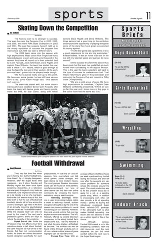 sports
sports

February 2009

Smoke Signals

Skating Down the Competition

Sports
Briefs

Ian Jackson

Staff Writer

The hockey team is no stranger to success.
The team has won the Penguins Cup in 2002, 2003,
and 2005, and were PIAA State Champions in 2002
and 2003. The past few seasons haven’t held up to
the strong reputation of success the program has
maintained, but 2009 has been a different story.
The 2009 team came into the season with
high expectations. Head coach Rick Tingle had many
talented players to work with and up to this point in the
season they have all played up to their potential. Led
by Colin Fawcett, Jake Achenbach, Dave Rigatti, and
captain Drew Williams, the team has started the year
with a stellar 12-5-1 record, which is good enough to
give the team the top spot in their section. All the early
success hasn’t gotten into the players heads though.
“We have played really well up to this point.
We have won some games, but we still have serious
work to do,” junior Kevin Hough said. “This season
isn’t over yet.”
The team has played well, but some players
individually have excelled. Senior Colin Fawcett, who
leads the team with twelve goals and twenty points,
made the PIHL All Star Game, along with fellow

seniors Dave Rigatti and Drew Williams. The
three seniors had a good time in the exhibition
and enjoyed the opportunity of playing alongside
some of the stars they have grown accustomed
to playing against.
“The All Star game was a great time. It was
a good experience for me and my teammates,”
Fawcett stated. “It was an honor to be out on the
ice with my talented peers and just get to mess
around.”
All the success thus far in the season has
been great, but this team has goals that go much
further than succeeding in the regular season.
This is the year the team expects to get back to
the type of success its predecessors had. That
means returning to glory in the postseason and
capturing the Penguins Cup and possibly a PIAA
State Championship.
“We are a solid group of guys. We have
high expectations for ourselves,” Captain Drew
Williams confidently proclaimed. “I think we can
go far this year and I know many of the guys in
the locker room feel the same way I do.”

11

B o y Wsh a B ai ss k oeutr b a l l
’ t y
goal this season?

Boys Basketball
(20-2-0)
“To win the WPIAL 	
championship”.
-Ryan Crawl

Girl’s Basketball
Girls Basketball
(13-9-0)
“To win a WPIAL title“.
-Emily Correal

Wrestling
Wrestling
(10-8)
“To pin kids”.
-Matt Sikora
Captain Drew Williams gives a pregame speech to the team before the game against Thomas Jefferson.

Averi Clements

Football Withdrawal

Swimming
Swimming

Staff Writer

They say that time flies when
you’re having fun, but for football fans,
time doesn’t fly – it simply disappears.
However, after the Super Bowl, time
reappears… and it stops. Sunday and
Monday nights that were once spent
screaming obscenities at a television
are now spent doing such crazy tasks as
homework. One might even sink so low
as to be friendly to a fan of a rival team.
And while it all seems okay at first, the
bitter truth is that the lack of football will
inevitably take its toll on fans across the
country, rearing its ugly head in the form
of an annually occurring psychological
disorder known as ‘Football Withdrawal’.
While the disease itself can only be
cured by the onset of the next year’s
preseason games, there are ways to
reduce the severity of its symptoms.
	
Upset Social Life: While the
off-season may not affect a true fan’s
relentless desire to talk about football,
the same may not be true for his or her
friends. But fear not, communication
rookie, for there are online discussion
boards designed specifically for such

predicaments. In both the on- and offseasons, fans everywhere can talk
about games, roster changes, and
team drama by more modern means.
The most popular Steelers discussion
board can be found at www.steelers.
com/fanzone/mboard, but fans of
other teams can find their own online
community by browsing the team’s
website or using a search engine.
	
Gameday Cravings: When
one is used to devoting multiple nights
a week to watching football, sudden
disruptions brought on by the end of the
season can cause problems in neural
functioning (or so it seems). However,
there are several options that one may
explore to ease the transition. The NFL
Network, offered by several television
companies, is the ailing football fan’s
dream come true. The NFL Network is
just what its name implies: all football,
all the time. The solution can also be
found online through youtube.com or
nfl.com, where multiple videos of game
highlights can be viewed for free.
	
Excess Free Time: With an

average of twelve to fifteen hours
per week spent watching football
during the season, the time left
over after the season’s end can
cause problems for someone
whose life revolves around the
sport. The most productive way
to fix the problem would be to
apply for a job at a sporting
goods shop, which, in addition
to encouraging work ethic, will
also provide a bit of spending
money – perfect for buying that
ridiculously overpriced Super
Bowl hat-shirt-DVD package.
If the adrenaline rush is what
makes football appealing, one
would also be advised to take
up a school sport of his or her
choice.
	
Although
serious,
Football Withdrawal is not a lifethreatening condition. With the
right resources, even the most
desperate fan can find small
comfort before the next race to
the Super Bowl begins.

Boys (11-1)
Girls (11-1)
“To make states 	
individually in the 100
breaststroke event.”
-Sarah McDade

Indoor Track
Indoor Track
“To win a medal at the
indoor state final held	
at Penn State.”
- Christian Bransetter

 