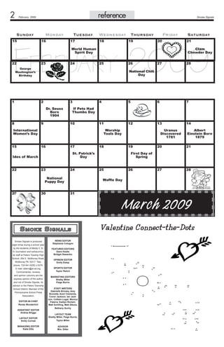 reference

February 2009

Sunday

Monday

Tuesday

Smoke Signals

Wednesday Thursday

Friday

Saturday

February 2009

15

16

17

18

19

20

World Human
Spirit Day

22

23

24

Clam
Chowder Day

25

26

George
Washington’s
Birthday

1

3
Dr. Seuss
Born
1904

9

10

17

23

24

National
Puppy Day
30

	
Smoke Signals is produced
eight times during a school year
by the students of Media II, III,
IV Journalism and extracurricular staff at Peters Towship High
School, 264 E. McMurray Road,
McMurray PA 15317. Telephone: 724-941-6250 x.5379.
E-mail: sitlern@pt-sd.org.
Commentaries, reviews,
and opinion columns are the
express opinion of the author
and not of Smoke Signals, its
advisor or the Peters Township
School District. Member of the
Pennsylvania School Press
Association.
EDITOR-IN-CHIEF
Renée Wunderlich
ASSISTANT EDITOR
Andrea Briggs

6

7

11

12

13

14

18

Uranus
Discovered
1781
19

Albert
Einstein Born
1879

20

21

27

28

First Day of
Spring
25

26

Waffle Day

31

Smoke Signals
	

5

St. Patrick’s
Day

Ides of March

29

4

Worship
Tools Day
16

22

28

If Pets Had
Thumbs Day

International
Women’s Day
15

27

National Chili
Day

2

8

21

NEWS EDITOR
Stephanie Cotugno
FEATURES EDITORS
Dana Hoelle
Bridget Stasenko
OPINION EDITOR
Emily Estep
SPORTS EDITOR
Taylor Relich
MARKETING EDITORS
Shelby Miller
Paige Burris
STAFF WRITERS
Gabrielle Brinsky, Amy
Burzotta, Averi Clements,
Conor Jackson, Ian Jackson, Colleen Lugar, Monica
Paterra, Kaitlyn Richert,
Matt Schilling, Matt Sikora,
Bethany Suchy

LAYOUT EDITOR
Emily Correal

LAYOUT TEAM
Shelby Miller, Paige Burris,
Taylor Miller

MANAGING EDITOR
Katie Ellis

ADVISOR
Mrs. Sitler

Marc h 2009
Valentine Connect-the-Dots

 