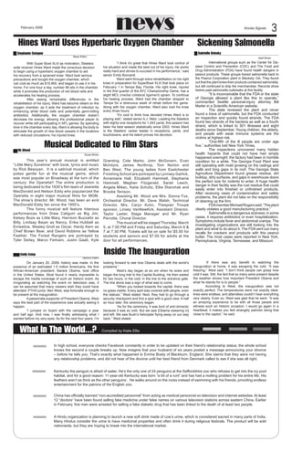 news

February 2009

Smoke Signals



Hines Ward Uses Hyperbaric Oxygen Chamber

Sickening Salmonella

Stephanie Cotugno	

Gabrielle Brinsky	

News Editor

With Super Bowl XLIII as motivation, Steelers
wide receiver Hines Ward made the conscious decision
to begin using a hyperbaric oxygen chamber to aid
his recovery from a sprained knee. Ward took serious
precautions and bought the oxygen chamber, which
can cost as much as $15,900, and began to use it in his
home. For one hour a day, number 86 sits in the chamber
while it promotes the production of red blood cells and
accelerates his healing process.
After seeing remarkable differences in the
rehabilitation of his injury, Ward has become reliant on the
oxygen chamber, as it aids the treatment of infection by
enhancing white blood cells and potentially germ-killing
antibiotics. Additionally, the oxygen chamber doesn’t
decrease his energy, allowing the professional player to
recover while still participating in NFL games. By spending
time in the chamber every day, Ward is allowing his body to
stimulate the growth of new blood vessels in the locations
with reduced circulations: his injured knee.

Mr.Wood	

“I think it’s great that Hines Ward took control of
his situation and made the best out of his injury. He works
really hard and strives to succeed in his performance,” said
senior Emily Boccardi.
Ward went through extra rehabilitation on his right
knee in preparation for SuperBowl XLIII that took place on
February 1 in Tampa Bay, Florida. His right knee, injured
in the first quarter of the AFC Championship Game, has a
slight MCL (medial collateral ligament) sprain. To continue
his healing process, Ward had the chamber shipped to
Tampa for a strenuous week of rehab before the game.
Along with the oxygen chamber, Ward also iced his knee
every three hours.
“It’s cool to think how devoted Hines Ward is to
playing well,” stated senior A.J. Metz. Leading the Steelers
with eighty-one receptions for 1,043 yards, this season has
been his best season statistically since 2003. Hines Ward
is the Steelers’ career leader in receptions, yards, and
touchdowns, and his talent proves his devotion.

Musical Dedicated to Film Stars
Guest Writer

	
This year’s annual musical is entitled
“Little Mary Sunshine” with book, lyrics and music
by Rick Besoyan.  It is a satirical musical, which
pokes gentle fun at the musical genre, which
was most popular on Broadway at the turn of the
century: the Operetta!! The entire production is
being dedicated to the 1930’s film team of Jeanette
MacDonald and Nelson Eddy who popularized the
Operetta in eight major musical films for MGM.
The show’s director, Mr. Wood, has been an avid
MacDonald-Eddy fan since the 1950’s.
	
This funny musical will feature hilarious
performances from Drew Caliguiri as Big Jim,
Kelsey Boze as Little Mary, Harrison Buzzatto as
Billy, Lindsay Bayer as Nancy, Erika Hubbell as
Ernestine, Wesley Groll as Oscar, Hardy Kern as
Chief Brown Bear, and David Robbins as Yellow
Feather. The Forest Rangers are portrayed by
Tyler Deiley, Marco Femiani, Justin Gaab, Kyle
Emily Estep	

                                          Opinion Editor

On January 20, 2009, history was made. In the
presence of an estimated 1.5 million Americans, the first
African-American president, Barack Obama, took office
in the United States. Most found it nearly impossible to
escape the media coverage of such an historic event. As
invigorating as watching the event on television was, it
can be assumed that many viewers wish they could have
attended. PTHS junior, Ben West, was fortunate enough to
be present at the inauguration.
A passionate supporter of President Obama, West
says the best part of the experience was actually seeing it
happen.
“I jumped on board with the campaign a year
and half ago. And now, I was finally witnessing what I
wanted before my very eyes. As for the next four years, I’m

What In The World...?

Gramling, Cole Marks, John McGovern, Evan
McIntyre, James Northrop, Tom Norton and
Ben West. The young ladies from Eastchester
Finishing School are portrayed by Lynnsey Garlick,
Annemarie Hall, Elizabeth Hammell, Stephanie
Hammell, Meghan Fitzgerald, Sarah Leech,
Angela Mikec, Katie Schultz, Ellie Stanchak and
Brooke Tenison.
Assisting Mr. Wood are Mrs. Donna Fox,
Orchestral Director, Mr. Dave Walsh, Technical
Director, Mrs. Caryn Kuhn, Thespian Troupe
sponsor, Linsey VanNewKirk, Assistant Director,
Taylor Laster, Stage Manager and Mr. Ryan
Perrotte, Choral Director.
The musical will be staged Thursday, March
5, at 7:00 PM and Friday and Saturday, March 6 
7 at 7:30 PM. Tickets will be on sale for $5.00 for
students and seniors and $7.00 for adults at the
door for all performances.  

                       Staff Writer

International groups such as the Center for Disease Control and Prevention (CDC) and The Food and
Drug Administration (FDA) have found health dangers in
peanut products. These groups traced salmonella back to
the Peanut Corporation plant in Blackely, GA. They found
out that the plant knew their products contained salmonella,
but still continued to ship the merchandise. Records show
twelve past salmonella outbreaks at this facility.

“It is inconceivable that the FDA or the state
of Georgia allowed a plant like this to operate,”
commented Seattle personal-injury attorney Bill
Marler in a Scientific American website.
The state reviewed the plant and never
found a trace of salmonella, but the FDA conducted
an inspection and quickly found strands. The FDA
found two strands of the bacteria as well as a fourth
strand, which is linked to 501 illnesses and eight
deaths since September. Young children, the elderly,
and people with weak immune systems are the
victims at highest risk.
“One-fifth of the ill people are under age
five,” authorities told New York Times.
The inspections uncovered many hidden
health hazards that could not have had simply
happened overnight; the factory had been in horrible
condition for a while. The Georgia Food Plant was
still operating with mold growing on the ceilings and
walls and long gaps in its roof. The Georgia State
Agriculture Department found grease residue, dirt
buildup, dirty surfaces, and gaps in warehouse doors
the perfect size for rodents to enter. A huge health
danger in their facility was the rust residue that could
easily enter into finished or unfinished products.
After receiving news of contamination and safety
problems, the plant did not take on the responsibility
of cleaning up the firm.
FDA member Michael Rogers said, “The plant
clearly violates a good manufacturing practice.”
Salmonella is a dangerous sickness; in some
cases, it requires antibiotics or even hospitalization.
Symptoms include fever and abdominal cramps. The
investigating organizations are still looking into the
plant and what to do about it. The FDA sent out many
recalls for crackers and products with this peanut
butter. The most cases were reported in New York,
Pennsylvania, Virginia, Tennessee, and Missouri.

Inside The Inauguration
looking forward to see how Obama deals with the world’s
problems.”
West’s day began at six am when he woke and
began the long trek to the Capital Building. He then waited
for two hours, in the cold, in the line to the entrance gate.
The line alone was a sign of what was to come.
“When you looked towards the capital, there was
no grass visible. Every spot was covered with people, even
the statues,” West stated. Next, they had to go through a
security checkpoint and find a spot with a good view. A half
an hour later, the ceremony began.
“As for the ceremony, it was kind of anti-climactic
because it was so cold. But we saw [Obama swearing in]
and left. We saw Bush’s helicopter flying away on our way
back.” West stated.

If there was any benefit to watching the
inauguration at home, it was escaping the cold. “It was
freezing,” West said, “I don’t think people can grasp how
cold it was. Still, the fact that so many were present despite
the weather shows how important President Obama and
what he stands for is to people.”
             According to West, the inauguration was not
exactly perfect. The temperatures were not exactly ideal,
lines were endless, and attendees couldn’t hear everything
very clearly. Even so, West was glad that he went. “It was
an amazing experience to be with all those people and
witness such an historic occasion. I would go again in a
heartbeat; it makes you feel strangely patriotic being that
close to the capitol,” he said.

    Compiled by Katie Ellis

.
In high school, everyone checks Facebook constantly in order to be updated on their friend’s relationship status; the whole school
knows the second a couple breaks up. Now imagine that your husband of six years posted a message announcing your divorce
– before he tells you. That’s exactly what happened to Emma Brady of Blackburn, England. She claims that they were not having
any relationship problems, and did not hear of the divorce until her best friend from Denmark called to see if she was all right.
Kentucky the penguin is afraid of water. He’s the only one of 24 penguins at the Saffordshire zoo who refuses to get into the icy pool
habitat, and for a good reason: 11-year-old Kentucky was born “a bit of a runt” and has had a molting problem for his entire life. His
feathers aren’t as thick as the other penguins’.  He walks around on the rocks instead of swimming with his friends, providing endless
entertainment for the patrons of the English zoo.
China has officially banned “non-accredited personnel” from acting as medical personnel on television and internet websites. At least
12 “doctors” have been found selling fake medicine under false names on various television stations across eastern China. Earlier
in February, five men were arrested for selling a fake diabetic drug that has been linked to the death of at least two people.
A Hindu organization is planning to launch a new soft drink made of cow’s urine, which is considered sacred in many parts of India.
Many Hindus consider the urine to have medicinal properties and often drink it during religious festivals. The product will be sold
nationwide, but they are hoping to break into the international market.

 