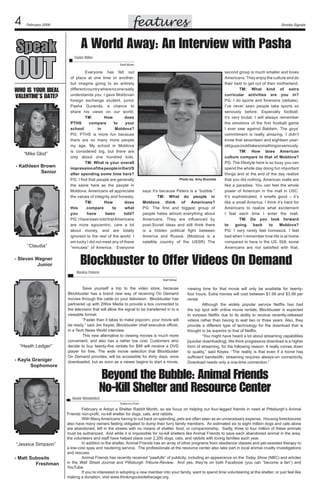 features

February 2009

Speak

OUT

who is your ideal
Valentine’s Date?

“Mike Glod”
- Kathleen Brown
	
Senior

“Claudia”
- Steven Wagner	
Junior

Smoke Signals

A World Away: An Interview with Pasha
Taylor Miller	
Staff Writer

	
Everyone has felt out
of place at one time or another,
but imagine going to an entirely
different country where no one really
understands you. I gave Moldovan
foreign exchange student, junior
Pasha Guranda, a chance to
share his views on our world.
	
TM:
How
does
PTHS
compare
to
your
school
in
Moldova?
PG: PTHS is more fun because
there are so many more people
my age. My school in Moldova
is considered big, but there are
only about one hundred kids.
	
TM: What is your overall
impression of the people in the US
after spending some time here?
PG: I find that people are generally
the same here as the people in
Moldova. Americans all appreciate
the values of integrity and honesty.
	
TM:
How
does
this
compare
to
what
you
have
been
told?
PG: I have been told that Americans
are more egocentric, care a lot
about money, and are totally
ignorant to the rest of the world. I
am lucky I did not meet any of these
“minuses” of America.   Everyone

Photo by: Amy Burzotta

says it’s because Peters is a “bubble.”
	
TM: What do people in
Moldova think of Americans?
PG: The first and biggest group of
people hates almost everything about
Americans. They are influenced by
post-Soviet ideas and still think there
is a hidden political fight between
America and Russia. (Moldova is a
satellite country of the USSR) The

second group is much smaller and loves
Americans. They enjoy the culture and do
their best to get out of their motherland.
	
TM: What kind of extra
curricular activities are you in?
PG: I do sports and forensics (debate).
I’ve never seen people take sports so
seriously before. Especially football;
it’s very brutal. I will always remember
the emotions of the first football game
I ever saw against Baldwin. The guys’
commitment is really amazing. I didn’t
know that seventeen and eighteen yearold guys could take something so seriously.
	
TM: How does American
culture compare to that of Moldova?
PG: The lifestyle here is so busy you can
spend the whole day doing fun important
things and at the end of the day realize
that you did nothing. American malls are
like a paradise. You can feel the whole
power of American in the mall in USC.
It’s sophisticated, it smells good – it’s
like a small America. I think it’s hard for
Americans to realize what excitement
I feel each time I enter the mall.
	
TM: Do you look forward
to
going
back
to
Moldova?
PG: I very rarely feel homesick. I feel
bad when I remember how life is at home
compared to here in the US. Still, some
Americans are not satisfied with that.

Blockbuster to Offer Videos On Demand
Monica Paterra
Staff Writer

“Heath Ledger”
- Kayla Graniger
	
Sophomore

	
Save yourself a trip to the video store, because
Blockbuster has a brand new way of receiving On Demand
movies through the cable on your television.  Blockbuster has
partnered up with 2Wire Media to provide a box connected to
the television that will allow the signal to be transferred in to a
viewable format.
	
“Faster than it takes to make popcorn, your movie will
be ready,” said Jim Keyes, Blockbuster chief executive officer,
in a Tech News World interview.
	
This new alternative to viewing movies is much more
convenient, and also has a rather low cost. Customers who
decide to buy twenty-five rentals for $99 will receive a DVD
player for free. The wide movie selection that Blockbuster
On Demand provides, will be accessible for thirty days, once
downloaded, but as soon as a viewer begins to start a movie,

viewing time for that movie will only be available for twentyfour hours. Extra movies will cost between $1.99 and $3.99 per
rental.
	
Although the widely popular service Netflix has had
the top spot with online movie rentals, Blockbuster is expected
to surpass Netflix due to its ability to receive recently-released
videos rather than having to wait two or three years. Also, they
provide a different type of technology for the download that is
thought to be superior to that of Netflix.
	
“You might have heard a lot about streaming capabilities
[quicker downloading]. We think progressive download is a higher
form of streaming, for the following reason: It really comes down
to quality,” said Keyes. “The reality is that even if a home has
sufficient bandwidth, streaming requires always-on connectivity.
Download needs only a one-time connection.”  

Beyond the Bubble: Animal Friends
No-Kill Shelter and Resource Center
Renée Wunderlich	
Editor-In-Chief

“Jessica Simpson”
- Matt Subosits
	
Freshman

	
February is Adopt a Shelter Rabbit Month, so we focus on helping our four-legged friends in need at Pittsburgh’s Animal
Friends non-profit, no-kill shelter for dogs, cats, and rabbits.
	
With Many Americans having to cut back on spending, pets are often seen as an unnecessary expense.  Housing foreclosures
also have many owners feeling obligated to dump their furry family members.  An estimated six to eight million dogs and cats alone
are abandoned; left in the streets with no means of shelter, food, or companionship.  Sadly, three to four million of these animals
must be euthanized.  And while it is impossible for no-kill shelters like Animal Friends to save each abandoned animal in the area,
the volunteers and staff have helped place over 2,200 dogs, cats, and rabbits with loving families each year.   
	
In addition to the shelter, Animal Friends has an array of other programs from obedience classes and pet-assisted therapy to
a low-cost spay and neutering service.  The professionals at the resource center also take part in local animal cruelty investigations
and rescues.  
	
Animal Friends has recently received “pawfulls” of publicity, including an appearance on the Today Show (NBC) and articles
in the Wall Street Journal and Pittsburgh Tribune-Review.   And yes, they’re on both Facebook (you can “become a fan”) and
YouTube.	
	
If you’re interested in adopting a new member into your family, want to spend time volunteering at the shelter, or just feel like
making a donation, visit www.thinkingoutsidethecage.org.

 