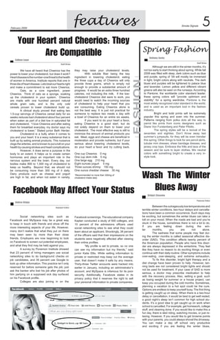 features

February 2009

Your Heart and Cheerios: They
Are Compatible

Smoke Signals

Spring Fashion
Bethany Suchy	

Colleen Lugar	

Staff Writer

they may raise your cholesterol levels.	
	
With soluble fiber being the key
ingredient in lowering cholesterol, eating
the three cups a day of Cheerios will only
provide three grams, which is simply not
enough to provide a substantial amount of
progress.  It would be an extra three hundred
calories, not including the milk.   If the lowcholesterol Cheerios diet were to work, you
would need to watch the incoming sources
of cholesterol to help your heart that you
are consuming. Eating Cheerios alone is
not the best way; It is just not practical for
someone to replace two meals a day with
a bowl of Cheerios for an entire six weeks.  
	
If you want to do your heart a favor,
eating Cheerios is a good start, but do
not solely depend on them to lower your
cholesterol.  The most effective way is still to
minimize the amount of animal products you
eat. Meat, eggs and cheese are beneficial in
moderation and provide nutrients, but if your
serious about lowering cholesterol levels,
do your heart a favor and try cutting back.   

FAshion

Staff Writer

	
We have all heard that Cheerios has the
power to lower your cholesterol, but does it work?
Heart disease is the number-one threat to the health
of women in America. Institute reports that one in
three die of heart disease. Lets treat our hearts right
and make a commitment to eat more Cheerios.	
	
Oats, as a core ingredient, power
Cheerios.   Think of oats as a sponge, soaking
up the cholesterol in your system.   Cheerios
are made with one hundred percent natural
whole grain oats, and is the only cold
cereals proven to lower cholesterol build up.	
	
A clinical study proved that eating two
1.5-cup servings of Cheerios cereal daily for six
weeks reduces bad cholesterol about four percent
when eaten as part of a diet low in saturated fat
and cholesterol.  “I love Cheerios and after eating
them for breakfast everyday, my doctor says my
cholesterol is lower,” Stated junior Beth Herder.
	
Cholesterol is a bully when it comes to
you and your heart. It is a waxy substance that is
built up by eating animal products. This nuisance
clogs the arteries, and is known to put a toll on your
health by causing strokes and heart complications.	
	
However, it does serve a purpose in the
body to an extent. It helps us to create certain
hormones and plays an important role in the
nervous system and the brain. Every day, our
bodies make 800 to 1,500 mg of cholesterol to
keep us healthy.   Beyond that, we should not
be consuming more than 300 mg of it daily.  
Dairy products such as cheese and yogurt
are high in fat, and when not eaten in variety,



One cup Cheerios    0 mg
One cup skim milk    5 mg	
One large egg    210 mg	
Eight ounces yogurt     5 mg	
Three ounces shrimp    150 mg	
One ounce cheddar cheese    30 mg	

Although we are still in the winter months, it’s
not too early to start thinking about spring. While fall
2008 was filled with deep, dark colors such as blue
and purple, spring of ’09 will mostly be immersed
in light, bright colors along with neutrals. The dark
blues and purples will be lightened to palace blue
and lavender. Lemon yellow and different vibrant
greens will also be seen on the runways. According
to Pantone, the worldwide color standard leader,
these spring colors will “provide optimism and
stability” for a spring wardrobe. Pantone is the
most widely recognized color standard in the world,
and is used as an important tool in the fashion
industry.
	
Bright and bold prints will be extremely
popular this spring and even into the summer.
Patterns ranging from polka dots all the way to
parrot like prints from iconic designers such as
Diane Von Furstenberg and Peter Pilotto.
	
The spring styles will be a revival of the
seventies and eighties. Don’t throw away last
summer’s jumpsuits, for they will be even trendier
this spring. Other things to look for are pencil skirts,
tubular mini dresses, sheer bandage dresses, and
jersey crop tops. Embrace the frills and lace of the
season and be sure to layer clothes. Mix neutral
colors with something bright to create a very instyle look.
	

Wash The Winter
Blues Away
Facebook May Affect Your Status
*Recommended no more than 300mg of
cholesterol intake daily

Bridget Stasenko	

Features Editor

Andrea Briggs	
Assistant Editor

	
Social networking sites such as
Facebook and MySpace may be a great way
to keep in touch with friends and show off the
more interesting aspects of your life. However,
many don’t realize that what they put on there
may been seen by more than their close
friends. Employers are now beginning to look
on Facebook to screen out potential employees,
and what they find may be held against you.
	
A survey by Ponemon Institute showed
that 23 percent of hiring managers use social
networking sites to do background checks on
job candidates, and 35 percent use Google to
look up other information. This practice isn’t only
reserved for before someone gets the job; just
ask the banker who lost his job after photos of
him partying on a supposed sick day surfaced
on his Facebook profile.
	
Colleges are also joining in on the

Facebook screenings. The educational company
Kaplan conducted a study of 500 colleges, and
10 percent of the admissions officers used
social networking sites to see what they could
learn about an applicant. Shockingly, 38 percent
of the officers said that their impressions on the
students were negatively affected after viewing
their online profiles.
	
“My profile is set to private, so no one
can see my information but my friends,” said
junior Katie Ellis. While setting information to
private or restricted may keep out the average
user, that doesn’t make it safe by any means.
Thirty-three Twitter accounts were hacked into
earlier in January, including an administrator’s
account, and MySpace is infamous for its poor
security. Additionally, Facebook states in its
privacy policy that it reserves the right to sell
your personal information to private companies.

	
Between the outrageously low temperatures and
terrible winter conditions, two-hour delays and cancellations have been a common occurrence. Such days may
be exciting, but sometimes the winter blues can take a
toll on your mood. When the roads are bad and you’re
stuck in the house, sometimes there is not a lot to do.
If you are feeling down during the winter
months,
you
are
not
alone.	
	
The sadness that some people may feel during the winter months is called seasonal affective disorder (SAD). This condition affects twenty percent of
the American population. People who have this disorder are always depressed in the wintertime. They feel
like they have no reason to do exciting things or even	
continue with their daily routine. Other symptoms include
over-eating, over-sleeping, and extreme exhaustion.
	
To fix this disorder, bright light therapy and a
diet change have been proven to help. However, tanning beds are not considered bright lights and should
not be used for treatment. If your case of SAD is more
serious, a doctor may prescribe medication to help
with the recovery process. Also, setting a goal, such
as losing weight for summer or a house project, can
keep you occupied during the cold months. Sometimes,
planning a vacation to a hot spot could be the cure.
Options are endless to keep yourself busy. The first thing
is getting caught up on sleep. When there is a two-hour
delay or cancellation, it would be best to get well rested;
a good night’s sleep isn’t common for high school students. It’s a good idea to get caught up on work when
school is cancelled. For example, get homework, college
stuff, and cleaning done. If you would like to make this a
fun day, there is sled riding, watching movies, or just relaxing. However, If you would like to get brownie points
with your parents, you could always shovel the driveway.
You can make a day off school very productive
and exciting if you are feeling the winter blues.

 