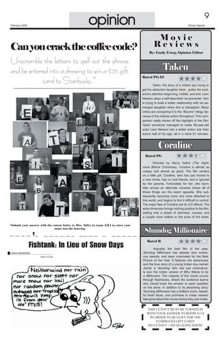 opinion

February 2009

Can you crack the coffee code?
Unscramble the letters to spell out the phrase
and be entered into a drawing to win a $25 gift
card to Starbucks.*


Smoke Signals

Movie
Reviews
By: Emily Estep, Opinion Editor

Taken
Rated PG-13
	
Taken, the story of a retired spy trying to
get his abducted daughter back,  grabs the audience’s attention beginning, middle, and end. Liam
Neeson plays a self-described ‘ex-preventer’ who
is trying to build a better relationship with his estranged daughter when she is kidnapped. Many
critics are comparing it to the “Bourne” trilogy because of the intense action throughout. This comparison really shows off the highlight of the film:
Taken somehow managed to make 56-year-old
actor Liam Neeson into a better action star than
actors half of his age, all in a mere 91 minutes.

Coraline
Rated PG
	
Directed by Henry Selick (The Nightmare Before Christmas), Coraline is almost as
creepy and almost as good. The film centers
on a little girl, Coraline, who has just moved to
a new home, has no real friends, and is ignored
by her parents. Fortunately for her, she stumbles across an alternate universe where all of
these things are the exact opposite. She subsequently becomes more and more attached to
this world, and begins to find it difficult to control.
The major flaw of Coraline are its 3-D effects. The	
extra dimension brings nothing positive to the film,
adding only a shade of darkness, nausea, and
a couple more dollars to the price of the ticket.
*Submit your answer with the cutout below to Mrs. Sitler in room A114 to enter your
name into the drawing.

’
Fishtank: In Lieu of Snow Days

Renée Wunderlich
Editor-in-Chief

Slumdog Millionaire
Rated R
	
Arguably the best film of the year,	
Slumdog Millionaire has already won numerous awards, and been nominated for the Best	
Picture of the Year. It features the adventures
and the love story of a young Indian boy named
Jamal, a ‘slumdog’ who has just miraculously won the Indian version of Who Wants to be
a Millionaire. The majority of the movie occurs
through flashbacks, where the audience learns
why Jamal knew the answer to each question
on the show. In addition to its absorbing story,
Slumdog Millionaire has a brilliant score, beautiful fresh faces, and promises to make viewers
feel good about the movie choice they just made.

THIS CUTOUT MUST BE TURNED IN
WITH YOUR ANSWER TO ROOM A114
IN ORDER TO QUALIFY FOR THE
STARBUCKS GIFT CARD!
NO CUTOUT = NO QUALIFICATION!

 