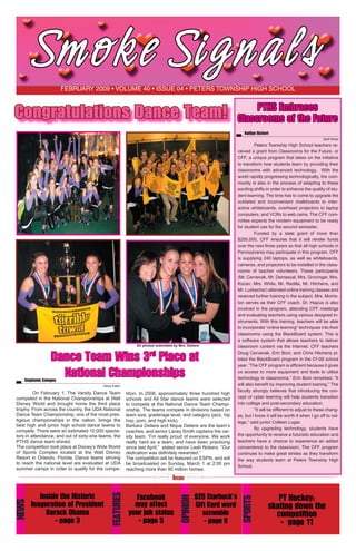 Smoke Si gn al s
February 2009 • volume 40 • issue 04 • Peters Township High School

Congratulations Dance Team!

All photos submitted by Mrs. Deliere

Dance Team Wins 3rd Place at
National Championships

Stephanie Cotugno

News Editor

	
On February 1, The Varsity Dance Team
competed in the National Championships at Walt
Disney World and brought home the third place
trophy. From across the country, the UDA National
Dance Team Championship, one of the most prestigious championships in the nation, brings the
best high and junior high school dance teams to
compete. There were an estimated 10,000 spectators in attendance, and out of sixty-one teams, the
PTHS dance team shined.  
The competition took place at Disney’s Wide World
of Sports Complex located at the Walt Disney
Resort in Orlando, Florida. Dance teams striving
to reach the national level are evaluated at UDA
summer camps in order to qualify for the compe-

tition. In 2008, approximately three hundred high
schools and All Star dance teams were selected
to compete at the National Dance Team Championship. The teams compete in divisions based on
team size, grade/age level, and category (jazz, hip
hop, pom, and high kick).
Barbara Deliere and Nique Deliere are the team’s
coaches, and senior Laney Smith captains the varsity team. “I’m really proud of everyone. We work
really hard as a team, and have been practicing
since last April,”  stated senior Leah Nobers. “Our
dedication was definitely rewarded.”
The competition will be featured on ESPN, and will
be broadcasted on Sunday, March 1 at 2:00 pm
reaching more than 90 million homes.

PTHS Embraces
Classrooms of the Future
Kaitlyn Richert
	
Staff Writer
	
Peters Township High School teachers received a grant from Classrooms for the Future, or
CFF, a unique program that takes on the initiative
to transform how students learn by providing their
classrooms with advanced technology.   With the
world rapidly progressing technologically, the community is also in the process of adapting to these
exciting shifts in order to enhance the quality of student learning. The time has to come to upgrade the
outdated and inconvenient chalkboards to interactive whiteboards, overhead projectors to laptop
computers, and VCRs to web cams. The CFF committee expects the modern equipment to be ready
for student use for the second semester.
	
Funded by a state grant of more than
$200,000, CFF ensures that it will render funds
over the next three years so that all high schools in
Pennsylvania may participate in this program. CFF
is supplying 240 laptops, as well as whiteboards,
cameras, and projectors to be installed in the classrooms of teacher volunteers. These participants
(Mr. Cervenak, Mr. Demascal, Mrs. Groninger, Mrs.
Kocan, Mrs. White, Mr. Redilla, Mr. Hitchens, and
Mr. Luxbacher) attended online training classes and
received further training in the subject. Mrs. Morriston serves as their CFF coach. Dr. Hajzus is also
involved in the program, attending CFF meetings
and evaluating teachers using various designed instruments. With this training, teachers will be able
to incorporate “online learning” techniques into their
classrooms using the BlackBoard system. This is
a software system that allows teachers to deliver
classroom content via the Internet. CFF teachers
Doug Cervenak, Erin Boni, and Chris Hitchens piloted the BlackBoard program in the 07-08 school
year. “The CFF program is efficient because it gives
us access to more equipment and tools to utilize
technology in classrooms,” Erin Boni remarked. “It
will also benefit by improving student loaning.” The
faculty strongly believes that introducing the concept of cyber learning will help students transition
into college and post-secondary education.
	
“It will be different to adjust to these changes, but I know it will be worth it when I go off to college,” said junior Colleen Lugar.
	
By upgrading technology, students have
the opportunity to receive a futuristic education and
teachers have a chance to experience an added
convenience to the classroom. The CFF program
continues to make great strides as they transform
the way students learn at Peters Township High
School.

$25 Starbuck’s
Gift Card word
scramble
- page 9

SPORTS

Facebook
may affect
your job status
- page 5

OPINION

Inside the Historic
Inaguration of President
Barack Obama
- page 3

FEATURES

NEWS

Inside

PT Hockey:
skating down the
competition
- page 11

 