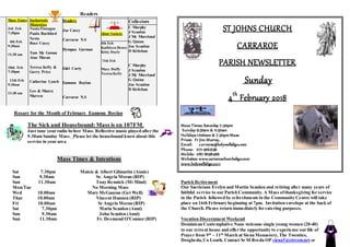 Readers
Mass Times
3rd Feb
7:30pm
4th Feb
9:30am
11:30 am
10th Feb
7:30pm
11th Feb
9:30am
11:30 am
Eucharistic
Ministries
Nuala Flanagan
Paula Rochford
Nevin
Rose Casey
Tom Mc Gowan
Aine Moran
Teresa Kelly &
Gerry Price
Catherine Lynch
Leo & Maura
Marren
Readers
Joe Casey
Carraroe N.S
Dympna Gorman
Edel Carty
Eamonn Boylan
Carraroe N.S
Altar Society
4th Feb
Kathleen Henry
Kitty Doyle
!1th Feb
Mary Duffy
Teresa Kelly
Collectors
C Murphy
J Scanlon
J Mc Moreland
G Quinn
Joe Scanlon
D Kivlehan
C Murphy
J Scanlon
J Mc Moreland
G Quinn
Joe Scanlon
D Kivlehan
Rosary for the Month of February Eamonn Boylan
The Sick and Housebound: Mass is on 107FM.
Just tune your radio before Mass. Reflective music played after the
9.30am Sunday Mass. Please let the housebound knowabout this
service in your area
Mass Times & Intentions
Sat 7.30pm Maisie & Albert Gilmartin (Annis)
Sun 9.30am Sr. Angela Moran (RIP)
Sun 11.30am Tony Rennick (Mt Mind)
Mon/Tue No Morning Mass
Wed 10.00am Mary McGauran (Get Well)
Thur 10.00am Vincent Hannon (RIP)
Fri 10.00am Sr Angela Moran (RIP)
Sat 7.30pm Maria Scanlon (Anni)
Sun 9.30am John Scanlon (Anni)
Sun 11.30am Fr. Desmond O'Connor (RIP)
ST JOHNS CHURCH
CARRAROE
PARISH NEWSLETTER
Sunday
4th
February 2018
Mass Times: Saturday 7:30pm
Sunday 9:30am & 11:30am
Holidays 10:00am & 7:30pmMass
Priest: Fr Jim Murray,
Email: carraroe@holywellsligo.com
Phone: 071-9162136
Mobile: 087-8198466
Websites: www.carraroechurchsligo.com
www.holywellsligo.com
Parish Retirement
Our Sacristans Evelyn and Martin Scanlon and retiring after many years of
faithful service to our Parish Community. A Mass ofthanksgiving for service
in the Parish followed by refreshments in the Community Centre will take
place on 16th February beginning at 7pm. Invitation envelope at the back of
the Church. Please return immediately for catering purposes.
Vocation Discernment Weekend
Dominican Contemplative Nuns welcome single young women (20-40)
to our retreat house and offer the opportunity to experience our life of
Prayer from 9th
– 11th
March at Siena Monastery, The Twenties,
Drogheda, Co Louth. Contact Sr M Breda OP siena3@eircom.net or
 