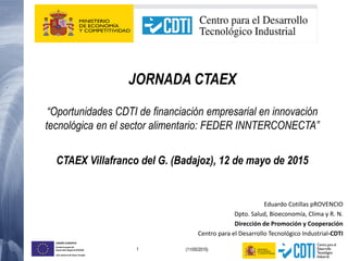 1 (11/05/2015)
UNIÓN EUROPEA
Fondo Europeo de
Desarrollo Regional (FEDER)
Una manera de hacer Europa
JORNADA CTAEX
“Oportunidades CDTI de financiación empresarial en innovación
tecnológica en el sector alimentario: FEDER INNTERCONECTA”
CTAEX Villafranco del G. (Badajoz), 12 de mayo de 2015
Eduardo Cotillas pROVENCIO
Dpto. Salud, Bioeconomía, Clima y R. N.
Dirección de Promoción y Cooperación
Centro para el Desarrollo Tecnológico Industrial-CDTI
 