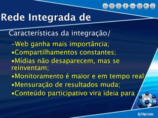 Rede Integrada de
 Características da integração/
 -Web ganha mais importância;
 ▪Compartilhamentos constantes;
 ▪Mídias não desaparecem, mas se
 reinventam;
 ▪Monitoramento é maior e em tempo real;
 ▪Mensuração de resultados muda;
 ▪Conteúdo participativo vira ideia para
 