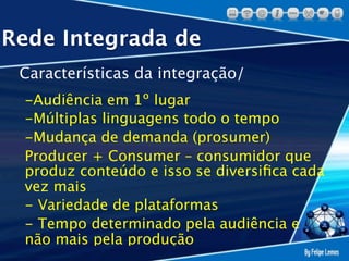 Rede Integrada de
 Características da integração/
 -Audiência em 1º lugar
 -Múltiplas linguagens todo o tempo
 -Mudança de demanda (prosumer)
 Producer + Consumer – consumidor que
 produz conteúdo e isso se diversiﬁca cada
 vez mais
 - Variedade de plataformas
 - Tempo determinado pela audiência e
 não mais pela produção
 