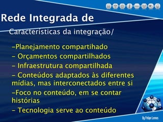 Rede Integrada de
 Características da integração/

 -Planejamento compartihado
 - Orçamentos compartilhados
 - Infraestrutura compartilhada
 - Conteúdos adaptados às diferentes
 mídias, mas interconectados entre si
 -Foco no conteúdo, em se contar
 histórias
 - Tecnologia serve ao conteúdo
 
