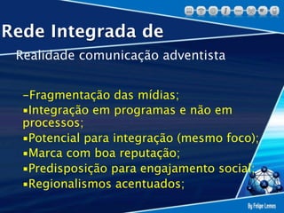 Rede Integrada de
 Realidade comunicação adventista


  -Fragmentação das mídias;
  ▪Integração em programas e não em
  processos;
  ▪Potencial para integração (mesmo foco);
  ▪Marca com boa reputação;
  ▪Predisposição para engajamento social;
  ▪Regionalismos acentuados;
 