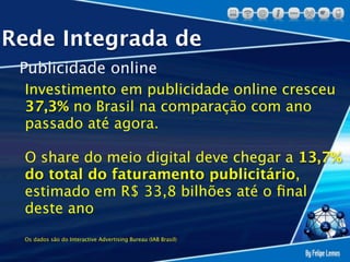 Rede Integrada de
 Publicidade online
 Investimento em publicidade online cresceu
 37,3% no Brasil na comparação com ano
 passado até agora.

 O share do meio digital deve chegar a 13,7%
 do total do faturamento publicitário,
 estimado em R$ 33,8 bilhões até o ﬁnal
 deste ano
 Os dados são do Interactive Advertising Bureau (IAB Brasil)
 