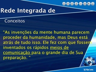 Rede Integrada de
 Conceitos

“As invenções da mente humana parecem
proceder da humanidade, mas Deus está
atrás de tudo isso. Ele fez com que fossem
inventados os rápidos meios de
comunicação para o grande dia de Sua
preparação. “
 