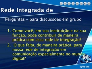 Rede Integrada de
 Perguntas – para discussões em grupo

  1. Como você, em sua instituição e na sua
     função, pode contribuir de maneira
     prática com essa rede de integração?
  2. O que falta, de maneira prática, para
     nossa rede de integração em
     comunicação especialmente no mundo
     digital?
 