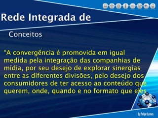 Rede Integrada de
 Conceitos

“A convergência é promovida em igual
medida pela integração das companhias de
mídia, por seu desejo de explorar sinergias
entre as diferentes divisões, pelo desejo dos
consumidores de ter acesso ao conteúdo que
querem, onde, quando e no formato que eles
 
