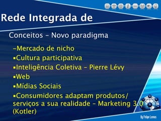 Rede Integrada de
 Conceitos – Novo paradigma
  -Mercado de nicho
  ▪Cultura participativa
  ▪Inteligência Coletiva – Pierre Lévy
  ▪Web
  ▪Mídias Sociais
  ▪Consumidores adaptam produtos/
  serviços a sua realidade – Marketing 3.0
  (Kotler)
 