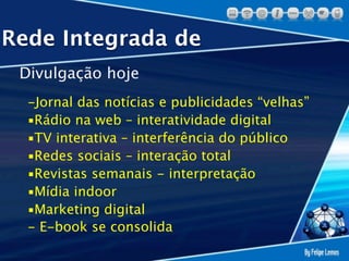 Rede Integrada de
 Divulgação hoje
  -Jornal das notícias e publicidades “velhas”
  ▪Rádio na web – interatividade digital
  ▪TV interativa – interferência do público
  ▪Redes sociais – interação total
  ▪Revistas semanais - interpretação
  ▪Mídia indoor
  ▪Marketing digital
  - E-book se consolida
 