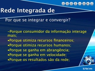 Rede Integrada de
 Por que se integrar e convergir?

  -Porque consumidor da informação interage
  mais;
  ▪Porque otimiza recursos ﬁnanceiros;
  ▪Porque otimiza recursos humanos;
  ▪Porque se ganha em abrangência;
  ▪Porque se ganha em velocidade;
  ▪Porque os resultados são da rede;
 