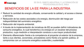 BENEFICIOS DE LA EE PARA LA INDUSTRIA
 Reducir la cantidad de energía utilizada, conservando la calidad y el acceso a bienes
y servicios.
 Reducción de los costos asociados a la energía, disminución del riesgo por
indisponibilidad del suministro energético.
 Reducción del impacto ambiental.
 A través de la implementación de iniciativas de EE se pueden definir indicadores de
consumo energético, lo cual transforma a la energía en un escáner del proceso
productivo, cuya medición e interpretación conduce a una mayor productividad.
 Elemento diferenciador frente a la competencia al proyectar al exterior de la empresa,
tanto a sus clientes, accionistas, proveedores como frente a la opinión pública, el
compromiso con un consumo energético sostenible y sustentable.
 