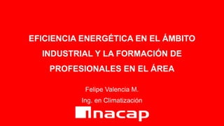 EFICIENCIA ENERGÉTICA EN EL ÁMBITO
INDUSTRIAL Y LA FORMACIÓN DE
PROFESIONALES EN EL ÁREA
Felipe Valencia M.
Ing. en Climatización
 