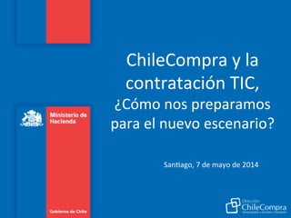 ChileCompra	
  y	
  la	
  
contratación	
  TIC,	
  
¿Cómo	
  nos	
  preparamos	
  
para	
  el	
  nuevo	
  escenario?	
  
	
  
	
   	
  San:ago,	
  7	
  de	
  mayo	
  de	
  2014	
  	
  
 