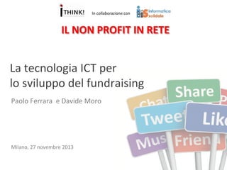 In	
  collaborazione	
  con	
  

IL	
  NON	
  PROFIT	
  IN	
  RETE	
  

La	
  tecnologia	
  ICT	
  per	
  	
  
lo	
  sviluppo	
  del	
  fundraising	
  
Paolo	
  Ferrara	
  	
  e	
  Davide	
  Moro	
  

Milano,	
  27	
  novembre	
  2013	
  

 