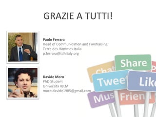 GRAZIE	
  A	
  TUTTI!	
  
Paolo	
  Ferrara	
  
Head	
  of	
  CommunicaXon	
  and	
  Fundraising	
  
Terre	
  des	
  Hommes	
  Italia	
  
p.ferrara@tdhitaly.org	
  

Davide	
  Moro	
  
PhD	
  Student	
  	
  
Università	
  IULM	
  
moro.davide1985@gmail.com	
  

 