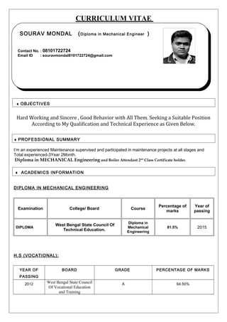CURRICULUM VITAE
♦ OBJECTIVES
Hard Working and Sincere , Good Behavior with All Them. Seeking a Suitable Position
According to My Qualification and Technical Experience as Given Below.
♦ PROFESSIONAL SUMMARY
I’m an experienced Maintenance supervised and participated in maintenance projects at all stages and
Total experienced-3Year 2Month.
Diploma in MECHANICAL Engineering and Boiler Attendant 2nd
Class Certificate holder.
♦ ACADEMICS INFORMATION
DIPLOMA IN MECHANICAL ENGINEERING
Examination College/ Board Course
Percentage of
marks
Year of
passing
DIPLOMA
West Bengal State Council Of
Technical Education.
Diploma in
Mechanical
Engineering
81.5% 2015
H.S (VOCATIONAL):
YEAR OF
PASSING
BOARD GRADE PERCENTAGE OF MARKS
2012 West Bengal State Council
Of Vocational Education
and Training
A 64.50%
SOURAV MONDAL (Diploma in Mechanical Engineer )
Contact No. : 08101722724
Email ID : souravmondal8101722724@gmail.com
SOURAV MONDAL (Diploma in Mechanical Engineer )
Contact No. : 08101722724
Email ID : souravmondal8101722724@gmail.com
 