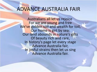 ADVANCE AUSTRALIA FAIR
Australians all let us rejoice
For we are young and free
We've golden soil and wealth for toil,
Our home is girt by sea:
Our land abounds in nature's gifts
Of beauty rich and rare,
In history's page let every stage
Advance Australia fair,
In joyful strains then let us sing
Advance Australia fair.
 