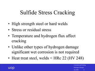 uop
Corrosion and Fouling
Hydrogen Damage
Jun 2002 11
Sulfide Stress Cracking
• High strength steel or hard welds
• Stress or residual stress
• Temperature and hydrogen flux affect
cracking
• Unlike other types of hydrogen damage
significant wet corrosion is not required
• Heat treat steel, welds < HRc 22 (HV 248)
 