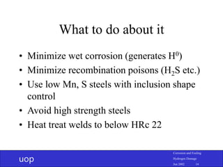 uop
Corrosion and Fouling
Hydrogen Damage
Jun 2002 14
What to do about it
• Minimize wet corrosion (generates H0)
• Minimize recombination poisons (H2S etc.)
• Use low Mn, S steels with inclusion shape
control
• Avoid high strength steels
• Heat treat welds to below HRc 22
 