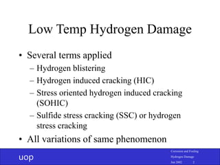 uop
Corrosion and Fouling
Hydrogen Damage
Jun 2002 2
Low Temp Hydrogen Damage
• Several terms applied
– Hydrogen blistering
– Hydrogen induced cracking (HIC)
– Stress oriented hydrogen induced cracking
(SOHIC)
– Sulfide stress cracking (SSC) or hydrogen
stress cracking
• All variations of same phenomenon
 