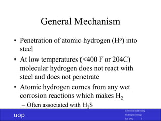 uop
Corrosion and Fouling
Hydrogen Damage
Jun 2002 3
General Mechanism
• Penetration of atomic hydrogen (Ho) into
steel
• At low temperatures (<400 F or 204C)
molecular hydrogen does not react with
steel and does not penetrate
• Atomic hydrogen comes from any wet
corrosion reactions which makes H2
– Often associated with H2S
 