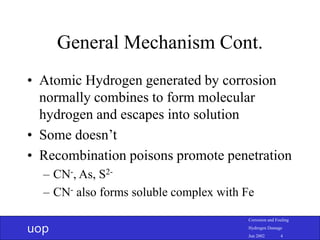 uop
Corrosion and Fouling
Hydrogen Damage
Jun 2002 4
General Mechanism Cont.
• Atomic Hydrogen generated by corrosion
normally combines to form molecular
hydrogen and escapes into solution
• Some doesn’t
• Recombination poisons promote penetration
– CN-, As, S2-
– CN- also forms soluble complex with Fe
 