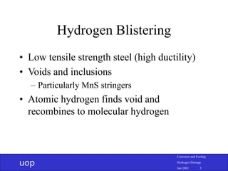 uop
Corrosion and Fouling
Hydrogen Damage
Jun 2002 5
Hydrogen Blistering
• Low tensile strength steel (high ductility)
• Voids and inclusions
– Particularly MnS stringers
• Atomic hydrogen finds void and
recombines to molecular hydrogen
 
