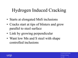 uop
Corrosion and Fouling
Hydrogen Damage
Jun 2002 7
Hydrogen Induced Cracking
• Starts at elongated MnS inclusions
• Cracks start at tips of blisters and grow
parallel to steel surface
• Link by growing perpendicular
• Want low Mn and S steel with shape
controlled inclusions
 