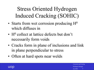 uop
Corrosion and Fouling
Hydrogen Damage
Jun 2002 9
Stress Oriented Hydrogen
Induced Cracking (SOHIC)
• Starts from wet corrosion producing H0
which diffuses in
• H0 collect at lattice defects but don’t
necessarily form voids
• Cracks form in plane of inclusions and link
in plane perpendicular to stress
• Often at hard spots near welds
 