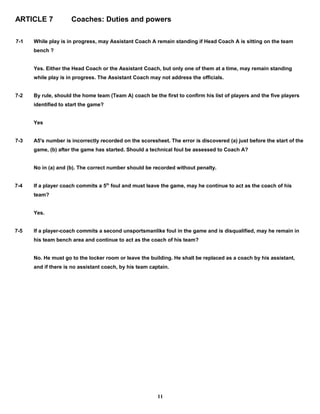 ARTICLE 7 Coaches: Duties and powers
7-1 While play is in progress, may Assistant Coach A remain standing if Head Coach A is sitting on the team
bench ?
Yes. Either the Head Coach or the Assistant Coach, but only one of them at a time, may remain standing
while play is in progress. The Assistant Coach may not address the officials.
7-2 By rule, should the home team (Team A) coach be the first to confirm his list of players and the five players
identified to start the game?
Yes
7-3 A5's number is incorrectly recorded on the scoresheet. The error is discovered (a) just before the start of the
game, (b) after the game has started. Should a technical foul be assessed to Coach A?
No in (a) and (b). The correct number should be recorded without penalty.
7-4 If a player coach commits a 5th
foul and must leave the game, may he continue to act as the coach of his
team?
Yes.
7-5 If a player-coach commits a second unsportsmanlike foul in the game and is disqualified, may he remain in
his team bench area and continue to act as the coach of his team?
No. He must go to the locker room or leave the building. He shall be replaced as a coach by his assistant,
and if there is no assistant coach, by his team captain.
11
 