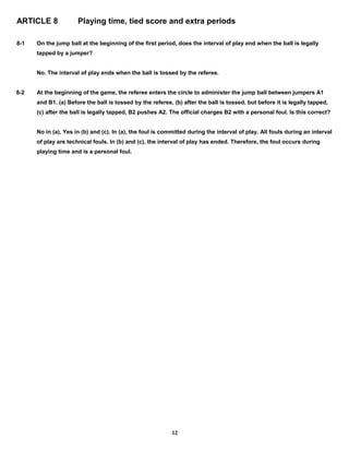 ARTICLE 8 Playing time, tied score and extra periods
8-1 On the jump ball at the beginning of the first period, does the interval of play end when the ball is legally
tapped by a jumper?
No. The interval of play ends when the ball is tossed by the referee.
8-2 At the beginning of the game, the referee enters the circle to administer the jump ball between jumpers A1
and B1. (a) Before the ball is tossed by the referee, (b) after the ball is tossed, but before it is legally tapped,
(c) after the ball is legally tapped, B2 pushes A2. The official charges B2 with a personal foul. Is this correct?
No in (a). Yes in (b) and (c). In (a), the foul is committed during the interval of play. All fouls during an interval
of play are technical fouls. In (b) and (c), the interval of play has ended. Therefore, the foul occurs during
playing time and is a personal foul.
12
 