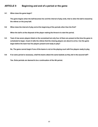 ARTICLE 9 Beginning and end of a period or the game
9-1 When does the game begin?
The game begins when the ball becomes live and the interval of play ends, that is when the ball is tossed by
the referee on the jump ball.
9-2 When does the interval of play end at the beginning of the periods other than the first?
When the ball is at the disposal of the player making the throw-in to start the period.
9-3 Team A has seven players listed on the scoresheet but only four of them are present at the time the game is
scheduled to begin. Coach A tells the referee that the missing players are about to arrive. Can the game
begin before the team has five players present and ready to play?
No. The game cannot begin if one of the teams is not on the playing court with five players ready to play.
9-4 If an extra period is necessary, shall the teams attack the same baskets as they did in the second half?
Yes. Extra periods are deemed to be a continuation of the 4th period.
13
 