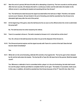 10-7 Near the end of a period, B4 fouls A4 while A4 is attempting a 2-point try. The horn sounds to end the period.
After the horn sounds, A4 releases the ball in a continuous motion and the ball enters the basket. Is the
official correct in cancelling the basket and awarding A4 two free throws?
Yes. The ball became dead because the signal sounded before the ball was in flight. Therefore, the basket
cannot count. However, A4 was fouled in the act of shooting and shall be awarded two free throws to be
attempted right away after the end of the period.
10-8 At the beginning of the game, does the ball become live as soon as the official enters the circle to administer
the jump ball?
No. The ball becomes live when tossed by the referee.
10-9 Team A is awarded a throw-in. The ball is handed to thrower-in A1. Is the ball live at this time?
Yes. On a throw-in the ball becomes live when it is put at the disposal of the thrower-in.
10-10 The 24-second period expires and the signal sounds with Team-A in control of the ball. Does the ball
become dead immediately?
Yes.
10-11 While A2 is in the act-of-shooting, defender B3 commits a foul against A4. The try for goal is then released
by A2 and the ball enters the basket. The foul by B3 is Team B’s 5th team foul of the period. Shall the basket
count?
Yes. Whenever a defender’s foul is committed while a player is in the act-of-shooting, the ball shall remain
live and the player shall be permitted to complete his/her try for goal. The basket, if successful, shall count.
In this case, in addition, A4 shall be awarded two free throws because of the 5th
Team B's foul. (See 15-3)
15
 