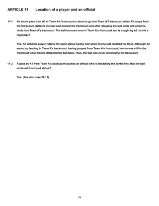 ARTICLE 11 Location of a player and an official
11-1 An errant pass from A1 in Team A's frontcourt is about to go into Team A'S backcourt when A2 jumps from
the frontcourt, deflects the ball back toward the frontcourt and after releasing the ball while still airborne,
lands into Team A's backcourt. The ball bounces once in Team A's frontcourt and is caught by A3. Is this a
legal play?
Yes. An airborne player retains the same status he/she had when he/she last touched the floor. Although A2
ended up landing in Team A's backcourt, having jumped from Team A's frontcourt, he/she was still in the
frontcourt when he/she deflected the ball back. Thus, the ball was never returned to the backcourt.
11-2 A pass by A1 from Team A's backcourt touches an official who is straddling the centre line. Has the ball
achieved frontcourt status?
Yes. (See also case 28-11)
16
 