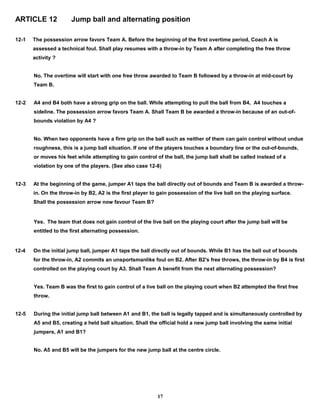 ARTICLE 12 Jump ball and alternating position
12-1 The possession arrow favors Team A. Before the beginning of the first overtime period, Coach A is
assessed a technical foul. Shall play resumes with a throw-in by Team A after completing the free throw
activity ?
No. The overtime will start with one free throw awarded to Team B followed by a throw-in at mid-court by
Team B.
12-2 A4 and B4 both have a strong grip on the ball. While attempting to pull the ball from B4, A4 touches a
sideline. The possession arrow favors Team A. Shall Team B be awarded a throw-in because of an out-of-
bounds violation by A4 ?
No. When two opponents have a firm grip on the ball such as neither of them can gain control without undue
roughness, this is a jump ball situation. If one of the players touches a boundary line or the out-of-bounds,
or moves his feet while attempting to gain control of the ball, the jump ball shall be called instead of a
violation by one of the players. (See also case 12-8)
12-3 At the beginning of the game, jumper A1 taps the ball directly out of bounds and Team B is awarded a throw-
in. On the throw-in by B2, A2 is the first player to gain possession of the live ball on the playing surface.
Shall the possession arrow now favour Team B?
Yes. The team that does not gain control of the live ball on the playing court after the jump ball will be
entitled to the first alternating possession.
12-4 On the initial jump ball, jumper A1 taps the ball directly out of bounds. While B1 has the ball out of bounds
for the throw-in, A2 commits an unsportsmanlike foul on B2. After B2's free throws, the throw-in by B4 is first
controlled on the playing court by A3. Shall Team A benefit from the next alternating possession?
Yes. Team B was the first to gain control of a live ball on the playing court when B2 attempted the first free
throw.
12-5 During the initial jump ball between A1 and B1, the ball is legally tapped and is simultaneously controlled by
A5 and B5, creating a held ball situation. Shall the official hold a new jump ball involving the same initial
jumpers, A1 and B1?
No. A5 and B5 will be the jumpers for the new jump ball at the centre circle.
17
 