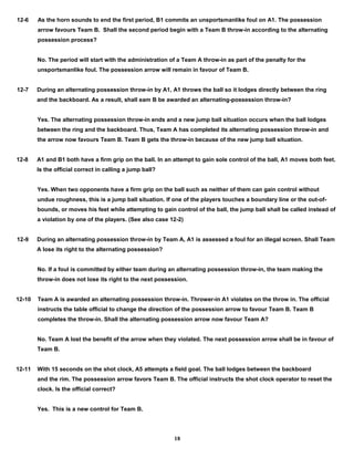 12-6 As the horn sounds to end the first period, B1 commits an unsportsmanlike foul on A1. The possession
arrow favours Team B. Shall the second period begin with a Team B throw-in according to the alternating
possession process?
No. The period will start with the administration of a Team A throw-in as part of the penalty for the
unsportsmanlike foul. The possession arrow will remain in favour of Team B.
12-7 During an alternating possession throw-in by A1, A1 throws the ball so it lodges directly between the ring
and the backboard. As a result, shall eam B be awarded an alternating-possession throw-in?
Yes. The alternating possession throw-in ends and a new jump ball situation occurs when the ball lodges
between the ring and the backboard. Thus, Team A has completed its alternating possession throw-in and
the arrow now favours Team B. Team B gets the throw-in because of the new jump ball situation.
12-8 A1 and B1 both have a firm grip on the ball. In an attempt to gain sole control of the ball, A1 moves both feet.
Is the official correct in calling a jump ball?
Yes. When two opponents have a firm grip on the ball such as neither of them can gain control without
undue roughness, this is a jump ball situation. If one of the players touches a boundary line or the out-of-
bounds, or moves his feet while attempting to gain control of the ball, the jump ball shall be called instead of
a violation by one of the players. (See also case 12-2)
12-9 During an alternating possession throw-in by Team A, A1 is assessed a foul for an illegal screen. Shall Team
A lose its right to the alternating possession?
No. If a foul is committed by either team during an alternating possession throw-in, the team making the
throw-in does not lose its right to the next possession.
12-10 Team A is awarded an alternating possession throw-in. Thrower-in A1 violates on the throw in. The official
instructs the table official to change the direction of the possession arrow to favour Team B. Team B
completes the throw-in. Shall the alternating possession arrow now favour Team A?
No. Team A lost the benefit of the arrow when they violated. The next possession arrow shall be in favour of
Team B.
12-11 With 15 seconds on the shot clock, A5 attempts a field goal. The ball lodges between the backboard
and the rim. The possession arrow favors Team B. The official instructs the shot clock operator to reset the
clock. Is the official correct?
Yes. This is a new control for Team B.
18
 